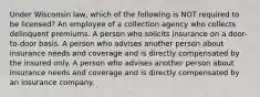 Under Wisconsin law, which of the following is NOT required to be licensed? An employee of a collection agency who collects delinquent premiums. A person who solicits insurance on a door-to-door basis. A person who advises another person about insurance needs and coverage and is directly compensated by the insured only. A person who advises another person about insurance needs and coverage and is directly compensated by an insurance company.