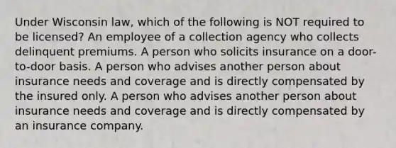 Under Wisconsin law, which of the following is NOT required to be licensed? An employee of a collection agency who collects delinquent premiums. A person who solicits insurance on a door-to-door basis. A person who advises another person about insurance needs and coverage and is directly compensated by the insured only. A person who advises another person about insurance needs and coverage and is directly compensated by an insurance company.