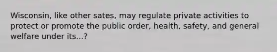 Wisconsin, like other sates, may regulate private activities to protect or promote the public order, health, safety, and general welfare under its...?