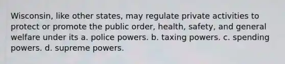 Wisconsin, like other states, may regulate private activities to protect or promote the public order, health, safety, and general welfare under its a. police powers. b. taxing powers. c. spending powers. d. supreme powers.