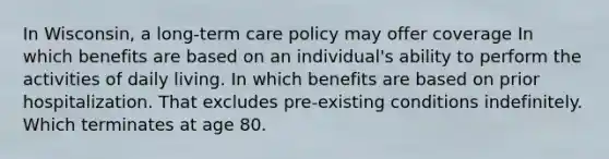 In Wisconsin, a long-term care policy may offer coverage In which benefits are based on an individual's ability to perform the activities of daily living. In which benefits are based on prior hospitalization. That excludes pre-existing conditions indefinitely. Which terminates at age 80.