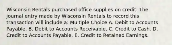 Wisconsin Rentals purchased office supplies on credit. The journal entry made by Wisconsin Rentals to record this transaction will include a: Multiple Choice A. Debit to <a href='https://www.questionai.com/knowledge/kWc3IVgYEK-accounts-payable' class='anchor-knowledge'>accounts payable</a>. B. Debit to Accounts Receivable. C. Credit to Cash. D. Credit to Accounts Payable. E. Credit to Retained Earnings.