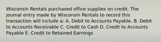 Wisconsin Rentals purchased office supplies on credit. The journal entry made by Wisconsin Rentals to record this transaction will include a: A. Debit to Accounts Payable. B. Debit to Accounts Receivable C. Credit to Cash D. Credit to Accounts Payable E. Credit to Retained Earnings