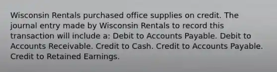 Wisconsin Rentals purchased office supplies on credit. The journal entry made by Wisconsin Rentals to record this transaction will include a: Debit to Accounts Payable. Debit to Accounts Receivable. Credit to Cash. Credit to Accounts Payable. Credit to Retained Earnings.