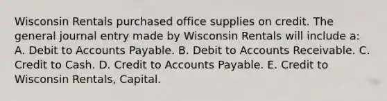 Wisconsin Rentals purchased office supplies on credit. The general journal entry made by Wisconsin Rentals will include a: A. Debit to Accounts Payable. B. Debit to Accounts Receivable. C. Credit to Cash. D. Credit to Accounts Payable. E. Credit to Wisconsin Rentals, Capital.