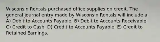 Wisconsin Rentals purchased office supplies on credit. The general journal entry made by Wisconsin Rentals will include a: A) Debit to Accounts Payable. B) Debit to Accounts Receivable. C) Credit to Cash. D) Credit to Accounts Payable. E) Credit to Retained Earnings.