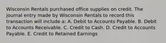 Wisconsin Rentals purchased office supplies on credit. The journal entry made by Wisconsin Rentals to record this transaction will include a: A. Debit to Accounts Payable. B. Debit to Accounts Receivable. C. Credit to Cash. D. Credit to Accounts Payable. E. Credit to Retained Earnings