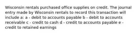 Wisconsin rentals purchased office supplies on credit. The journal entry made by Wisconsin rentals to record this transaction will include a: a - debit to <a href='https://www.questionai.com/knowledge/kWc3IVgYEK-accounts-payable' class='anchor-knowledge'>accounts payable</a> b - debit to accounts receivable c - credit to cash d - credit to accounts payable e - credit to retained earnings