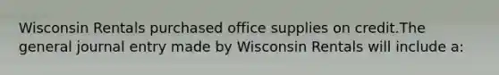 Wisconsin Rentals purchased office supplies on credit.The general journal entry made by Wisconsin Rentals will include a: