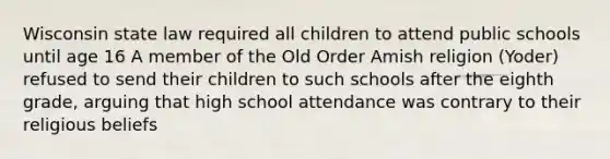 Wisconsin state law required all children to attend public schools until age 16 A member of the Old Order Amish religion (Yoder) refused to send their children to such schools after the eighth grade, arguing that high school attendance was contrary to their religious beliefs