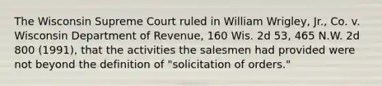 The Wisconsin Supreme Court ruled in William Wrigley, Jr., Co. v. Wisconsin Department of Revenue, 160 Wis. 2d 53, 465 N.W. 2d 800 (1991), that the activities the salesmen had provided were not beyond the definition of "solicitation of orders."