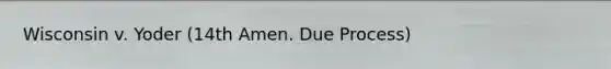 Wisconsin v. Yoder (14th Amen. Due Process)