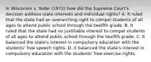 In Wisconsin v. Yoder (1972) how did the Supreme Court's decision address state interests and individual rights? A. It ruled that the state had an overarching right to compel students of all ages to attend public school through the twelfth grade. B. It ruled that the state had no justifiable interest to compel students of all ages to attend public school through the twelfth grade. C. It balanced the state's interest in compulsory education with the students' free speech rights. D. It balanced the state's interest in compulsory education with the students' free exercise rights.