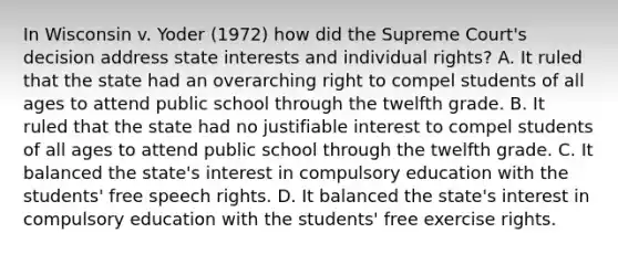 In Wisconsin v. Yoder (1972) how did the Supreme Court's decision address state interests and individual rights? A. It ruled that the state had an overarching right to compel students of all ages to attend public school through the twelfth grade. B. It ruled that the state had no justifiable interest to compel students of all ages to attend public school through the twelfth grade. C. It balanced the state's interest in compulsory education with the students' free speech rights. D. It balanced the state's interest in compulsory education with the students' free exercise rights.