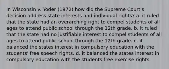 In Wisconsin v. Yoder (1972) how did the Supreme Court's decision address state interests and individual rights? a. it ruled that the state had an overarching right to compel students of all ages to attend public school through the 12th grade. b. it ruled that the state had no justifiable interest to compel students of all ages to attend public school through the 12th grade. c. it balanced the states interest in compulsory education with the students' free speech rights. d. it balanced the states interest in compulsory education with the students free exercise rights.