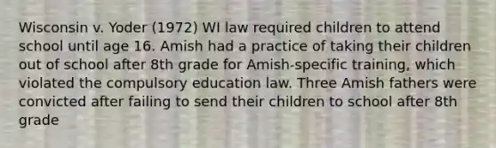 Wisconsin v. Yoder (1972) WI law required children to attend school until age 16. Amish had a practice of taking their children out of school after 8th grade for Amish-specific training, which violated the compulsory education law. Three Amish fathers were convicted after failing to send their children to school after 8th grade