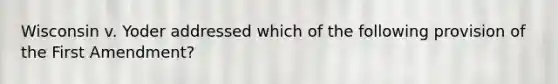 Wisconsin v. Yoder addressed which of the following provision of the First Amendment?