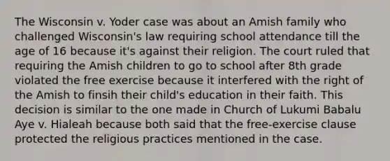 The Wisconsin v. Yoder case was about an Amish family who challenged Wisconsin's law requiring school attendance till the age of 16 because it's against their religion. The court ruled that requiring the Amish children to go to school after 8th grade violated the free exercise because it interfered with the right of the Amish to finsih their child's education in their faith. This decision is similar to the one made in Church of Lukumi Babalu Aye v. Hialeah because both said that the free-exercise clause protected the religious practices mentioned in the case.