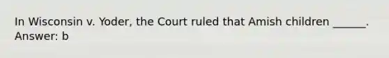 In Wisconsin v. Yoder, the Court ruled that Amish children ______. Answer: b