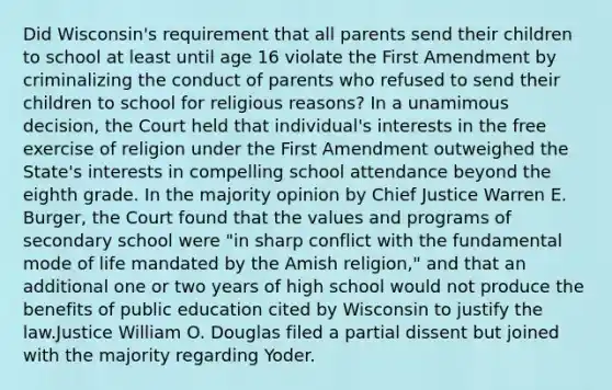 Did Wisconsin's requirement that all parents send their children to school at least until age 16 violate the First Amendment by criminalizing the conduct of parents who refused to send their children to school for religious reasons? In a unamimous decision, the Court held that individual's interests in the free exercise of religion under the First Amendment outweighed the State's interests in compelling school attendance beyond the eighth grade. In the majority opinion by Chief Justice Warren E. Burger, the Court found that the values and programs of secondary school were "in sharp conflict with the fundamental mode of life mandated by the Amish religion," and that an additional one or two years of high school would not produce the benefits of public education cited by Wisconsin to justify the law.Justice William O. Douglas filed a partial dissent but joined with the majority regarding Yoder.