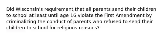 Did Wisconsin's requirement that all parents send their children to school at least until age 16 violate the First Amendment by criminalizing the conduct of parents who refused to send their children to school for religious reasons?