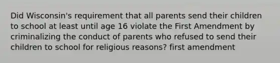 Did Wisconsin's requirement that all parents send their children to school at least until age 16 violate the First Amendment by criminalizing the conduct of parents who refused to send their children to school for religious reasons? first amendment