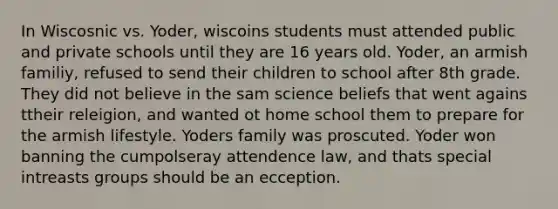 In Wiscosnic vs. Yoder, wiscoins students must attended public and private schools until they are 16 years old. Yoder, an armish familiy, refused to send their children to school after 8th grade. They did not believe in the sam science beliefs that went agains ttheir releigion, and wanted ot home school them to prepare for the armish lifestyle. Yoders family was proscuted. Yoder won banning the cumpolseray attendence law, and thats special intreasts groups should be an ecception.