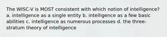 The WISC-V is MOST consistent with which notion of intelligence? a. intelligence as a single entity b. intelligence as a few basic abilities c. intelligence as numerous processes d. the three-stratum theory of intelligence