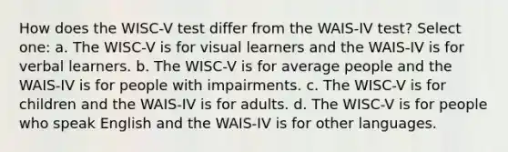 How does the WISC-V test differ from the WAIS-IV test? Select one: a. ​The WISC-V is for visual learners and the WAIS-IV is for verbal learners. b. The WISC-V is for average people and the WAIS-IV is for people with impairments. c. The WISC-V is for children and the WAIS-IV is for adults. d. The WISC-V is for people who speak English and the WAIS-IV is for other languages.