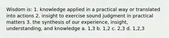 Wisdom is: 1. knowledge applied in a practical way or translated into actions 2. insight to exercise sound judgment in practical matters 3. the synthesis of our experience, insight, understanding, and knowledge a. 1,3 b. 1,2 c. 2,3 d. 1,2,3