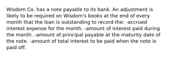 Wisdom Co. has a note payable to its bank. An adjustment is likely to be required on Wisdom's books at the end of every month that the loan is outstanding to record the: -accrued interest expense for the month. -amount of interest paid during the month. -amount of principal payable at the maturity date of the note. -amount of total interest to be paid when the note is paid off.