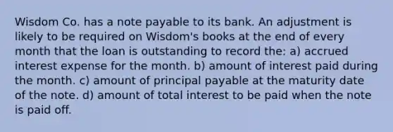 Wisdom Co. has a note payable to its bank. An adjustment is likely to be required on Wisdom's books at the end of every month that the loan is outstanding to record the: a) accrued interest expense for the month. b) amount of interest paid during the month. c) amount of principal payable at the maturity date of the note. d) amount of total interest to be paid when the note is paid off.