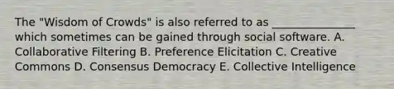 The "Wisdom of Crowds" is also referred to as _______________ which sometimes can be gained through social software. A. Collaborative Filtering B. Preference Elicitation C. Creative Commons D. Consensus Democracy E. Collective Intelligence