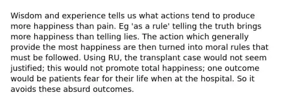 Wisdom and experience tells us what actions tend to produce more happiness than pain. Eg 'as a rule' telling the truth brings more happiness than telling lies. The action which generally provide the most happiness are then turned into moral rules that must be followed. Using RU, the transplant case would not seem justified; this would not promote total happiness; one outcome would be patients fear for their life when at the hospital. So it avoids these absurd outcomes.