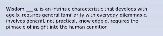 Wisdom ___ a. is an intrinsic characteristic that develops with age b. requires general familiarity with everyday dilemmas c. involves general, not practical, knowledge d. requires the pinnacle of insight into the human condition