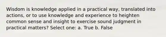 Wisdom is knowledge applied in a practical way, translated into actions, or to use knowledge and experience to heighten common sense and insight to exercise sound judgment in practical matters? Select one: a. True b. False