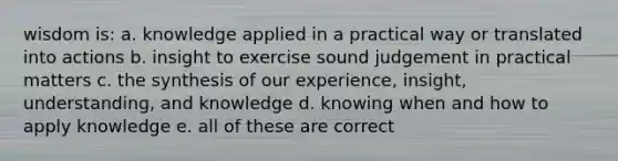 wisdom is: a. knowledge applied in a practical way or translated into actions b. insight to exercise sound judgement in practical matters c. the synthesis of our experience, insight, understanding, and knowledge d. knowing when and how to apply knowledge e. all of these are correct