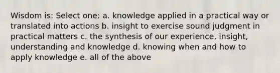 Wisdom is: Select one: a. knowledge applied in a practical way or translated into actions b. insight to exercise sound judgment in practical matters c. the synthesis of our experience, insight, understanding and knowledge d. knowing when and how to apply knowledge e. all of the above