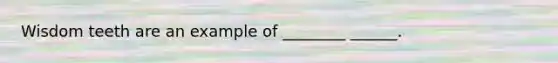 Wisdom teeth are an example of ________ ______.