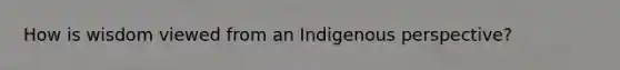 How is wisdom viewed from an Indigenous perspective?