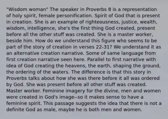 "Wisdom woman" The speaker in Proverbs 8 is a representation of holy spirit, female personification. Spirit of God that is present in creation. She is an example of righteousness, justice, wealth, wisdom, intelligence, she's the first thing God created, present before all the other stuff was created. She is a master worker, beside him. How do we understand this figure who seems to be part of the story of creation in verses 22-31? We understand it as an alternative creation narrative. Some of same language from first creation narrative seen here. Parallel to first narrative with idea of God creating the heavens, the earth, shaping the ground, the ordering of the waters. The difference is that this story in Proverbs talks about how she was there before it all was ordered by God. She was present before all other stuff was created. Master worker. Feminine imagery for the divine, men and women were created in God's image--so it makes sense to have a feminine spirit. This passage suggests the idea that there is not a definite God as male, maybe he is both men and women.