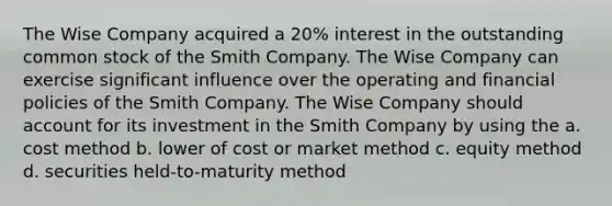 The Wise Company acquired a 20% interest in the outstanding common stock of the Smith Company. The Wise Company can exercise significant influence over the operating and financial policies of the Smith Company. The Wise Company should account for its investment in the Smith Company by using the a. cost method b. lower of cost or market method c. equity method d. securities held-to-maturity method