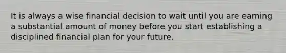 It is always a wise financial decision to wait until you are earning a substantial amount of money before you start establishing a disciplined financial plan for your future.