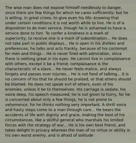 The wise man does not expose himself needlessly to danger, since there are few things for which he cares sufficiently; but he is willing, in great crises, to give even his life--knowing that under certain conditions it is not worth while to live. He is of a disposition to do men service, though he is ashamed to have a service done to him. To confer a kindness is a mark of superiority; to receive one is a mark of subordination... He does not take part in public displays... He is open in his dislikes and preferences; he talks and acts frankly, because of his contempt for men and things... He is never fired with admiration, since there is nothing great in his eyes. He cannot live in complaisance with others, except it be a friend; complaisance is the characteristic of a slave... He never feels malice, and always forgets and passes over injuries... He is not fond of talking... It is no concern of his that he should be praised, or that others should be blamed. He does not speak evil of others, even of his enemies, unless it be to themselves. His carriage is sedate, his voice deep, his speech measured; he is not given to hurry, for he is concerned about only a few things; he is not prone to vehemence, for he thinks nothing very important. A shrill voice and hasty steps come to a man through care... He bears the accidents of life with dignity and grace, making the best of his circumstances, like a skillful general who marshals his limited forces with the strategy of war... He is his own best friend, and takes delight in privacy whereas the man of no virtue or ability is his own worst enemy, and is afraid of solitude