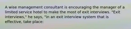 A wise management consultant is encouraging the manager of a limited service hotel to make the most of exit interviews. "Exit interviews," he says, "in an exit interview system that is effective, take place: