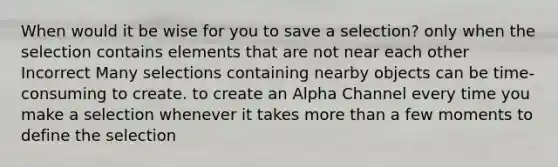 When would it be wise for you to save a selection? only when the selection contains elements that are not near each other Incorrect Many selections containing nearby objects can be time-consuming to create. to create an Alpha Channel every time you make a selection whenever it takes more than a few moments to define the selection