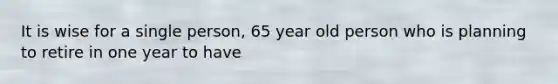 It is wise for a single person, 65 year old person who is planning to retire in one year to have