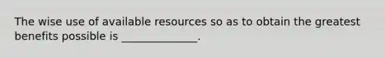 The wise use of available resources so as to obtain the greatest benefits possible is ______________.