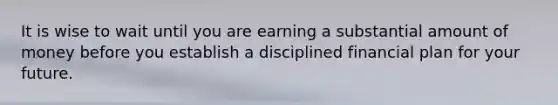 It is wise to wait until you are earning a substantial amount of money before you establish a disciplined financial plan for your future.