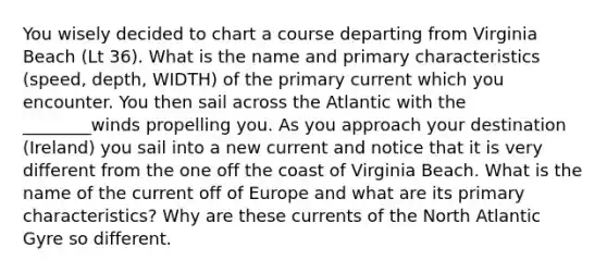 You wisely decided to chart a course departing from Virginia Beach (Lt 36). What is the name and primary characteristics (speed, depth, WIDTH) of the primary current which you encounter. You then sail across the Atlantic with the ________winds propelling you. As you approach your destination (Ireland) you sail into a new current and notice that it is very different from the one off the coast of Virginia Beach. What is the name of the current off of Europe and what are its primary characteristics? Why are these currents of the North Atlantic Gyre so different.